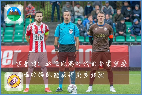 宫鲁鸣：这场比赛对我们非常重要，面对强队能获得更多经验