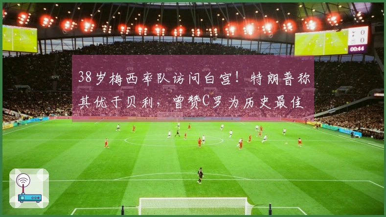 38岁梅西率队访问白宫！特朗普称其优于贝利，曾赞C罗为历史最佳