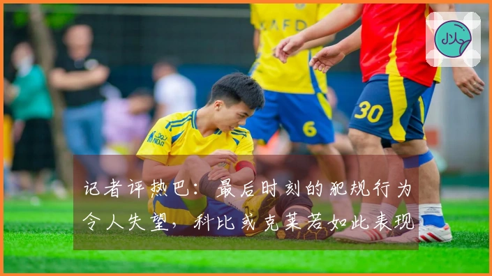 记者评热巴：最后时刻的犯规行为令人失望，科比或克莱若如此表现或许能得满分