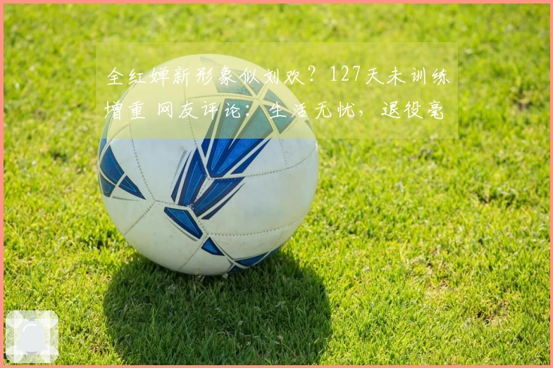 全红婵新形象似刘欢？127天未训练增重 网友评论：生活无忧，退役毫无遗憾