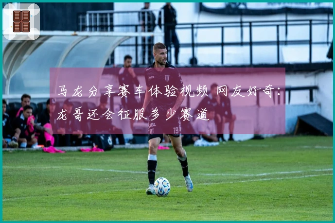 马龙分享赛车体验视频 网友好奇：龙哥还会征服多少赛道