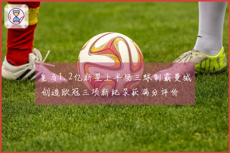 皇马1.2亿新星上半场三球制霸曼城 创造欧冠三项新纪录获满分评价