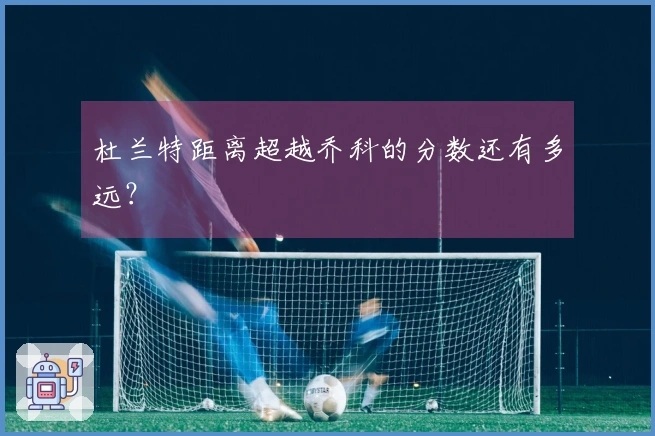 杜兰特距离超越乔科的分数还有多远？