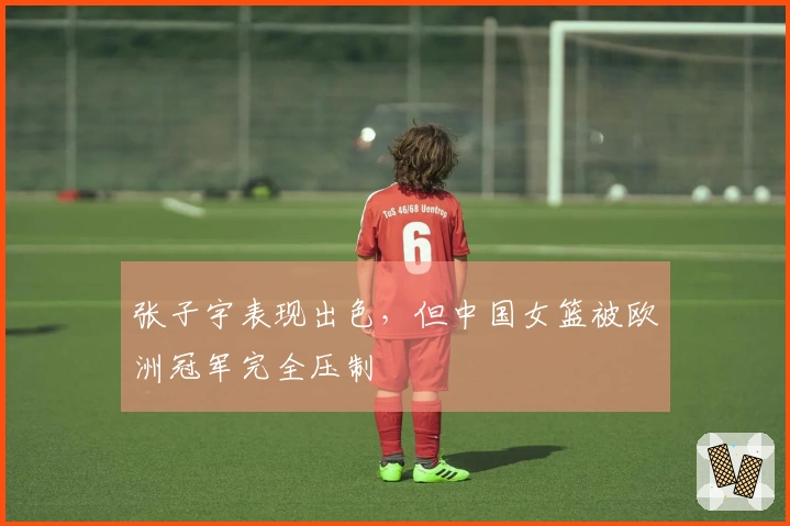 张子宇表现出色，但中国女篮被欧洲冠军完全压制