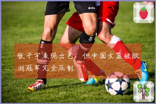 张子宇表现出色，但中国女篮被欧洲冠军完全压制