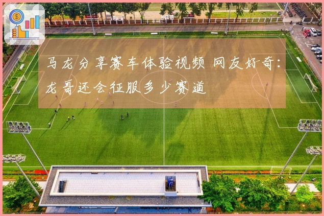 马龙分享赛车体验视频 网友好奇：龙哥还会征服多少赛道