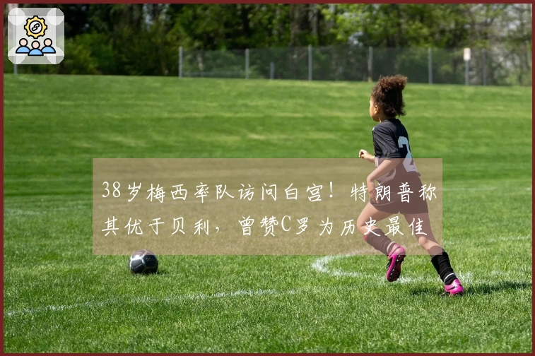 38岁梅西率队访问白宫！特朗普称其优于贝利，曾赞C罗为历史最佳