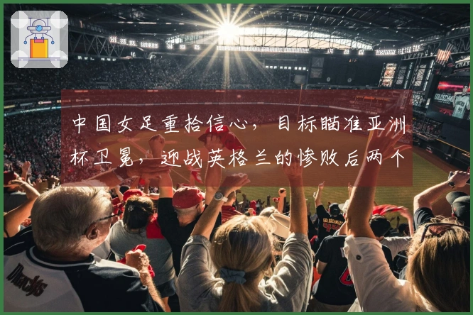中国女足重拾信心，目标瞄准亚洲杯卫冕，迎战英格兰的惨败后两个月
