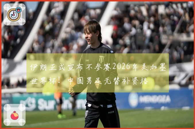 伊朗正式宣布不参赛2026年美加墨世界杯！中国男足无替补资格