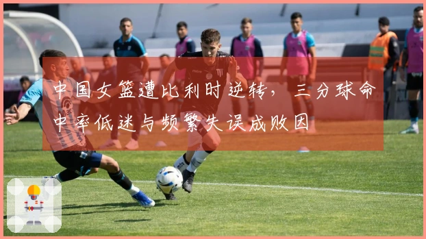 中国女篮遭比利时逆转，三分球命中率低迷与频繁失误成败因