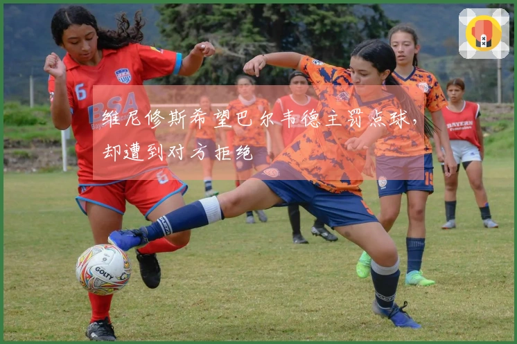 维尼修斯希望巴尔韦德主罚点球，却遭到对方拒绝