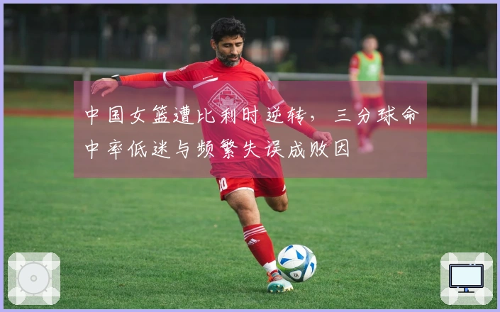 中国女篮遭比利时逆转，三分球命中率低迷与频繁失误成败因