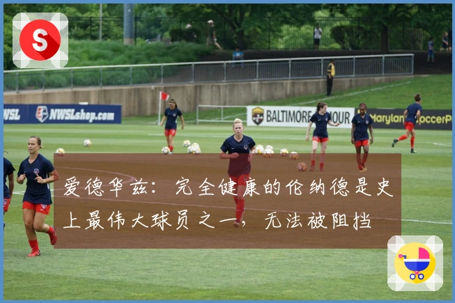 爱德华兹：完全健康的伦纳德是史上最伟大球员之一，无法被阻挡