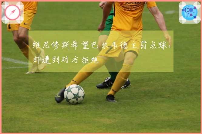 维尼修斯希望巴尔韦德主罚点球，却遭到对方拒绝