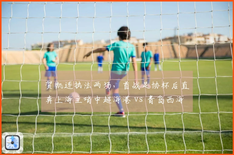 贺凯连执法两场，首战足协杯后直奔上海主哨中超海港 vs 青岛西海岸