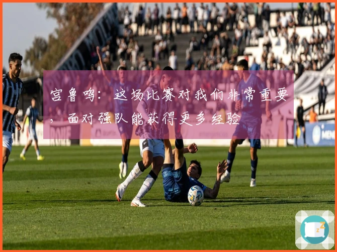 宫鲁鸣：这场比赛对我们非常重要，面对强队能获得更多经验