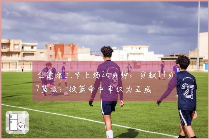兰德尔三节上场26分钟，贡献14分7篮板，投篮命中率仅为五成